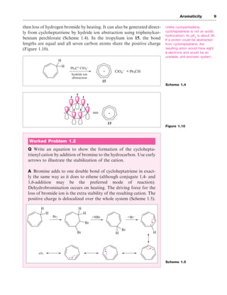 then loss of hydrogen bromide by heating. It can also be generated direct-
ly from cycloheptatriene by hydride ion abstraction using triphenylcar-
benium perchlorate (Scheme 1.4). In the tropylium ion 15, the bond
lengths are equal and all seven carbon atoms share the positive charge
(Figure 1.10).
Aromaticity 9
Unlike cyclopentadiene,
cycloheptatriene is not an acidic
hydrocarbon; its pKa
is about 36.
If a proton could be abstracted
from cycloheptatriene, the
resulting anion would have eight
π-electrons and would be an
unstable, anti-aromatic system.
Scheme 1.4
Figure 1.10
Scheme 1.5
H
H
Ph3C+
ClO4
–
hydride ion
abstraction
ClO4
– Ph3CH
+
15
+
+
15
+
Worked Problem 1.2
Q Write an equation to show the formation of the cyclohepta-
trienyl cation by addition of bromine to the hydrocarbon. Use curly
arrows to illustrate the stabilization of the cation.
A Bromine adds to one double bond of cycloheptatriene in exact-
ly the same way as it does to ethene (although conjugate 1,4- and
1,6-addition may be the preferred mode of reaction).
Dehydrobromination occurs on heating. The driving force for the
loss of bromide ion is the extra stability of the resulting cation. The
positive charge is delocalized over the whole system (Scheme 1.5).
H
H
H
H
Br
Br H
Br
H
+
+
+
+
Br2 –HBr –Br–
etc.
 