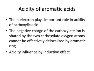 Acidity of aromatic acids
• The π electron plays important role in acidity
of carboxylic acid.
• The negative charge of the carboxylate ion is
shared by the two carboxylate oxygen atoms
cannot be effectively delocalized by aromatic
ring.
• Acidity influence by inductive effect
 