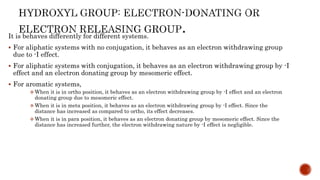 It is behaves differently for different systems.
 For aliphatic systems with no conjugation, it behaves as an electron withdrawing group
due to -I effect.
 For aliphatic systems with conjugation, it behaves as an electron withdrawing group by -I
effect and an electron donating group by mesomeric effect.
 For aromatic systems,
 When it is in ortho position, it behaves as an electron withdrawing group by -I effect and an electron
donating group due to mesomeric effect.
 When it is in meta position, it behaves as an electron withdrawing group by -I effect. Since the
distance has increased as compared to ortho, its effect decreases.
 When it is in para position, it behaves as an electron donating group by mesomeric effect. Since the
distance has increased further, the electron withdrawing nature by -I effect is negligible.
 