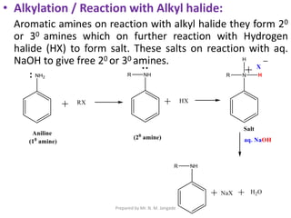 • Alkylation / Reaction with Alkyl halide:
Aromatic amines on reaction with alkyl halide they form 20
or 30 amines which on further reaction with Hydrogen
halide (HX) to form salt. These salts on reaction with aq.
NaOH to give free 20 or 30 amines.
Prepared by Mr. N. M. Jangade
 