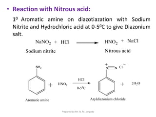 • Reaction with Nitrous acid:
10 Aromatic amine on diazotiazation with Sodium
Nitrite and Hydrochloric acid at 0-50C to give Diazonium
salt.
Prepared by Mr. N. M. Jangade
 