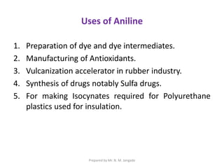 Uses of Aniline
1. Preparation of dye and dye intermediates.
2. Manufacturing of Antioxidants.
3. Vulcanization accelerator in rubber industry.
4. Synthesis of drugs notably Sulfa drugs.
5. For making Isocynates required for Polyurethane
plastics used for insulation.
Prepared by Mr. N. M. Jangade
 