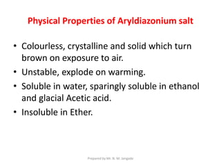 Physical Properties of Aryldiazonium salt
• Colourless, crystalline and solid which turn
brown on exposure to air.
• Unstable, explode on warming.
• Soluble in water, sparingly soluble in ethanol
and glacial Acetic acid.
• Insoluble in Ether.
Prepared by Mr. N. M. Jangade
 