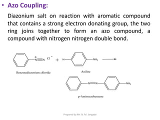 • Azo Coupling:
Diazonium salt on reaction with aromatic compound
that contains a strong electron donating group, the two
ring joins together to form an azo compound, a
compound with nitrogen nitrogen double bond.
Prepared by Mr. N. M. Jangade
 