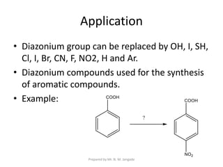 Application
• Diazonium group can be replaced by OH, I, SH,
Cl, I, Br, CN, F, NO2, H and Ar.
• Diazonium compounds used for the synthesis
of aromatic compounds.
• Example:
Prepared by Mr. N. M. Jangade
 