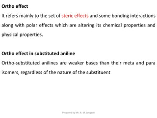 Ortho effect
It refers mainly to the set of steric effects and some bonding interactions
along with polar effects which are altering its chemical properties and
physical properties.
Ortho effect in substituted aniline
Ortho-substituted anilines are weaker bases than their meta and para
isomers, regardless of the nature of the substituent
Prepared by Mr. N. M. Jangade
 