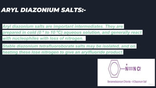 ARYL DIAZONIUM SALTS:-
Aryl diazonium salts are important intermediates. They are
prepared in cold (0 º to 10 ºC) aqueous solution, and generally react
with nucleophiles with loss of nitrogen.
Stable diazonium tetrafluoroborate salts may be isolated, and on
heating these lose nitrogen to give an arylfluoride product.
 
