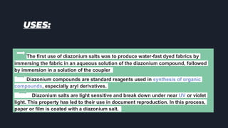 USES:
The first use of diazonium salts was to produce water-fast dyed fabrics by
immersing the fabric in an aqueous solution of the diazonium compound, followed
by immersion in a solution of the coupler
Diazonium compounds are standard reagents used in synthesis of organic
compounds, especially aryl derivatives.
Diazonium salts are light sensitive and break down under near UV or violet
light. This property has led to their use in document reproduction. In this process,
paper or film is coated with a diazonium salt.
 