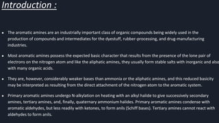 Introduction :
● The aromatic amines are an industrially important class of organic compounds being widely used in the
production of compounds and intermediates for the dyestuff, rubber-processing, and drug-manufacturing
industries.
● Most aromatic amines possess the expected basic character that results from the presence of the lone pair of
electrons on the nitrogen atom and like the aliphatic amines, they usually form stable salts with inorganic and also
with many organic acids.
● They are, however, considerably weaker bases than ammonia or the aliphatic amines, and this reduced basicity
may be interpreted as resulting from the direct attachment of the nitrogen atom to the aromatic system.
● Primary aromatic amines undergo N-alkylation on heating with an alkyl halide to give successively secondary
amines, tertiary amines, and, finally, quaternary ammonium halides. Primary aromatic amines condense with
aromatic aldehydes, but less readily with ketones, to form anils (Schiff bases). Tertiary amines cannot react with
aldehydes to form anils.
 