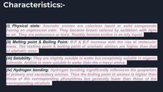 Characteristics:-
(i) Physical state: Aromatic amines are colorless liquid or solid compounds
having an unpleasant odor. They become brown colored by oxidation with light
or air. They are poisonous or toxic. Readily formed aniline is an oily liquid.
(ii) Melting point & Boiling Point: M.P & B.P increase with the rise of molecular
mass. The melting point & boiling point of aromatic amines are higher than that
of aliphatic ones.
(iii) Solubility: They are slightly soluble in water but completely soluble in organic
solvents. Aniline is more soluble in water than the n-hexyl amine.
(iv) Hydrogen bonding: Hydrogen bonding significantly influences the properties
of primary and secondary amines. Thus the boiling point of amines is higher than
those of the corresponding phosphines but generally lower than those of the
corresponding alcohols.
 