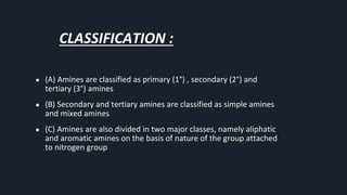 CLASSIFICATION :
● (A) Amines are classified as primary (1°) , secondary (2°) and
tertiary (3°) amines
● (B) Secondary and tertiary amines are classified as simple amines
and mixed amines
● (C) Amines are also divided in two major classes, namely aliphatic
and aromatic amines on the basis of nature of the group attached
to nitrogen group
 