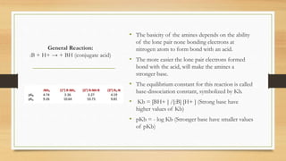 General Reaction:
:B + H+ → + BH (conjugate acid)
• The basicity of the amines depends on the ability
of the lone pair none bonding electrons at
nitrogen atom to form bond with an acid.
• The more easier the lone pair electrons formed
bond with the acid, will make the amines a
stronger base.
• The equilibrium constant for this reaction is called
base-dissociation constant, symbolized by Kb.
• Kb = [BH+ ] /[:B] [H+ ] (Strong base have
higher values of Kb)
• pKb = - log Kb (Stronger base have smaller values
of pKb)
 