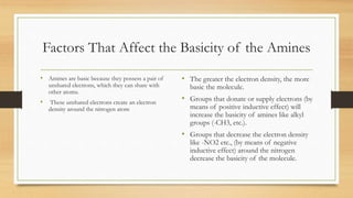 Factors That Affect the Basicity of the Amines
• Amines are basic because they possess a pair of
unshared electrons, which they can share with
other atoms.
• These unshared electrons create an electron
density around the nitrogen atom
• The greater the electron density, the more
basic the molecule.
• Groups that donate or supply electrons (by
means of positive inductive effect) will
increase the basicity of amines like alkyl
groups (-CH3, etc.).
• Groups that decrease the electron density
like -NO2 etc., (by means of negative
inductive effect) around the nitrogen
decrease the basicity of the molecule.
 