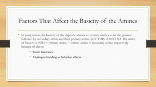 Factors That Affect the Basicity of the Amines
• In comparison, the basicity of the aliphatic amines i.e. tertiary amines to be the greatest,
followed by secondary amine and then primary amine. BUT THIS IS NOT SO. The order
of basicity is NH3 < primary amine ~ tertiary amine < secondary amine respectively
because of due to
• Steric hindrance
• Hydrogen bonding or Solvation effects
 