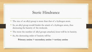 Steric Hindrance
• The size of an alkyl group is more than that of a hydrogen atom.
• So, an alkyl group would hinder the attack of a hydrogen atom, thus
decreasing the basicity of the molecule.
• The more the number of alkyl groups attached, lesser will be its basicity.
• So, the decreasing order of basicity will be:
Primary amine > secondary amine > tertiary amine
 