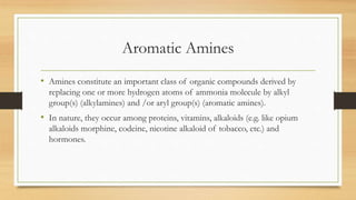 Aromatic Amines
• Amines constitute an important class of organic compounds derived by
replacing one or more hydrogen atoms of ammonia molecule by alkyl
group(s) (alkylamines) and /or aryl group(s) (aromatic amines).
• In nature, they occur among proteins, vitamins, alkaloids (e.g. like opium
alkaloids morphine, codeine, nicotine alkaloid of tobacco, etc.) and
hormones.
 