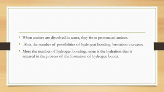 • When amines are dissolved in water, they form protonated amines.
• Also, the number of possibilities of hydrogen bonding formation increases.
• More the number of hydrogen bonding, more is the hydration that is
released in the process of the formation of hydrogen bonds.
 