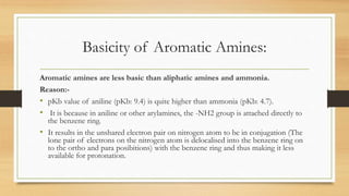 Basicity of Aromatic Amines:
Aromatic amines are less basic than aliphatic amines and ammonia.
Reason:-
• pKb value of aniline (pKb: 9.4) is quite higher than ammonia (pKb: 4.7).
• It is because in aniline or other arylamines, the -NH2 group is attached directly to
the benzene ring.
• It results in the unshared electron pair on nitrogen atom to be in conjugation (The
lone pair of electrons on the nitrogen atom is delocalised into the benzene ring on
to the ortho and para posibitions) with the benzene ring and thus making it less
available for protonation.
 