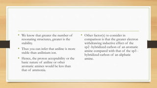 • We know that greater the number of
resonating structures, greater is the
stability.
• Thus you can infer that aniline is more
stable than anilinium ion.
• Hence, the proton acceptability or the
basic nature of aniline or other
aromatic amines would be less than
that of ammonia.
• Other factor(s) to consider in
comparison is that the greater electron
withdrawing inductive effect of the
sp2 -hybridized carbon of an aromatic
amine compared with that of the sp3 -
hybridized carbon of an aliphatic
amine.
 