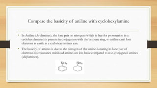 Compare the basicity of aniline with cyclohexylamine
• In Aniline (Arylamines), the lone pair on nitrogen (which is free for protonation in a
cyclohexylamines) is present in conjugation with the benzene ring, so aniline can't lose
electrons as easily as a cyclohexylamines can.
• The basicity of amines is due to the nitrogen of the amine donating its lone pair of
electrons. So resonance stabilized amines are less basic compared to non-conjugated amines
(alkylamines).
 