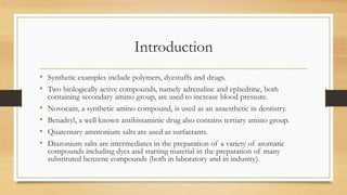 Introduction
• Synthetic examples include polymers, dyestuffs and drugs.
• Two biologically active compounds, namely adrenaline and ephedrine, both
containing secondary amino group, are used to increase blood pressure.
• Novocain, a synthetic amino compound, is used as an anaesthetic in dentistry.
• Benadryl, a well known antihistaminic drug also contains tertiary amino group.
• Quaternary ammonium salts are used as surfactants.
• Diazonium salts are intermediates in the preparation of a variety of aromatic
compounds including dyes and starting material in the preparation of many
substituted benzene compounds (both in laboratory and in industry).
 