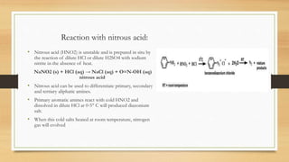Reaction with nitrous acid:
• Nitrous acid (HNO2) is unstable and is prepared in situ by
the reaction of dilute HCl or dilute H2SO4 with sodium
nitrite in the absence of heat.
NaNO2 (s) + HCl (aq) → NaCl (aq) + O=N-OH (aq)
nitrous acid
• Nitrous acid can be used to differentiate primary, secondary
and tertiary aliphatic amines.
• Primary aromatic amines react with cold HNO2 and
dissolved in dilute HCl at 0-5° C will produced diazonium
salt.
• When this cold salts heated at room temperature, nitrogen
gas will evolved
 