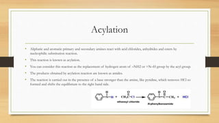 Acylation
• Aliphatic and aromatic primary and secondary amines react with acid chlorides, anhydrides and esters by
nucleophilic substitution reaction.
• This reaction is known as acylation.
• You can consider this reaction as the replacement of hydrogen atom of –NH2 or >N–H group by the acyl group.
• The products obtained by acylation reaction are known as amides.
• The reaction is carried out in the presence of a base stronger than the amine, like pyridine, which removes HCl so
formed and shifts the equilibrium to the right hand side.
 