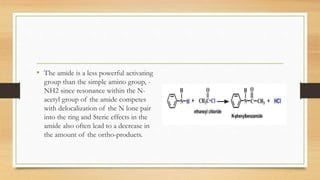 • The amide is a less powerful activating
group than the simple amino group, -
NH2 since resonance within the N-
acetyl group of the amide competes
with delocalization of the N lone pair
into the ring and Steric effects in the
amide also often lead to a decrease in
the amount of the ortho-products.
 