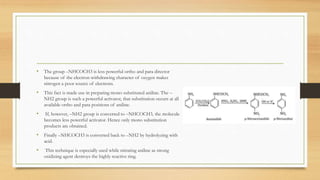• The group –NHCOCH3 is less powerful ortho and para director
because of the electron-withdrawing character of oxygen makes
nitrogen a poor source of electrons.
• This fact is made use in preparing mono substituted aniline. The –
NH2 group is such a powerful activator, that substitution occurs at all
available ortho and para positions of aniline.
• If, however, –NH2 group is converted to –NHCOCH3, the molecule
becomes less powerful activator. Hence only mono substitution
products are obtained.
• Finally –NHCOCH3 is converted back to –NH2 by hydrolyzing with
acid.
• This technique is especially used while nitrating aniline as strong
oxidizing agent destroys the highly reactive ring.
 