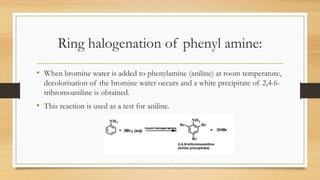 Ring halogenation of phenyl amine:
• When bromine water is added to phenylamine (aniline) at room temperature,
decolorisation of the bromine water occurs and a white precipitate of 2,4-6-
tribromoaniline is obtained.
• This reaction is used as a test for aniline.
 