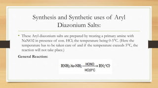 Synthesis and Synthetic uses of Aryl
Diazonium Salts:
• These Aryl diazonium salts are prepared by treating a primary amine with
NaNO2 in presence of con. HCl; the temperature being 0-5°C. (Here the
temperature has to be taken care of and if the temperature exceeds 5°C, the
reaction will not take place.)
General Reaction:
 