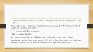 • Primary aromatic amines are used as a starting material for the manufacture of azo
dyes.
Azo compounds: - compounds bearing the functional group R-N=N-R', in which R
and R' can be either aryl or alkyl.
N=N group is called an azo group.
HNNH is called diimide .
Aryl azo compounds have vivid colors, especially reds, oranges, and yellows.
Amines react with sodium nitrite or nitric(III) acid to form diazonium salt, which can
undergo coupling reaction to form azo compound (colored compounds).
 