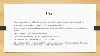 Uses
• Azo-compounds are highly coloured, they are widely used in dyeing industries, such as:
• i) Methyl orange ii) Direct brown 138 iii) Sunset yellow FCF.
• Methyl orange - used as acid-base indicators due to the different colors of their acid and salt
forms.
• Artist’s paints – clays, yellow to red range.
• Dye in food and textiles Uses and important of azo dye.
• EXAMPLES OF AZO DYES USED IN FOOD:
E102: Tartrazine, E107 : Yellow 2G, E110 : Sunset Yellow, E122 : Azorubine, E123: Amaranth,
E124 : Ponceau 4R, E129 : Allura Red & E151 : Brilliant Black.
 