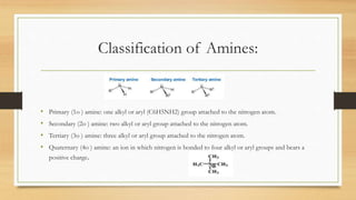 Classification of Amines:
• Primary (1o ) amine: one alkyl or aryl (C6H5NH2) group attached to the nitrogen atom.
• Secondary (2o ) amine: two alkyl or aryl group attached to the nitrogen atom.
• Tertiary (3o ) amine: three alkyl or aryl group attached to the nitrogen atom.
• Quaternary (4o ) amine: an ion in which nitrogen is bonded to four alkyl or aryl groups and bears a
positive charge.
 