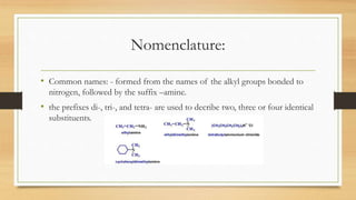 Nomenclature:
• Common names: - formed from the names of the alkyl groups bonded to
nitrogen, followed by the suffix –amine.
• the prefixes di-, tri-, and tetra- are used to decribe two, three or four identical
substituents.
 