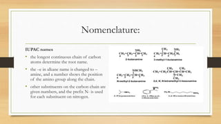 Nomenclature:
IUPAC names
• the longest continuous chain of carbon
atoms determine the root name.
• the –e in alkane name is changed to –
amine, and a number shows the position
of the amino group along the chain.
• other substituents on the carbon chain are
given numbers, and the prefix N- is used
for each substituent on nitrogen.
 