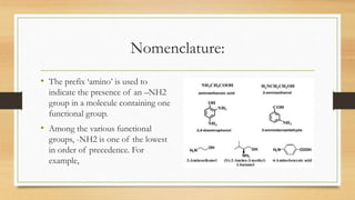 Nomenclature:
• The prefix ‘amino’ is used to
indicate the presence of an –NH2
group in a molecule containing one
functional group.
• Among the various functional
groups, -NH2 is one of the lowest
in order of precedence. For
example,
 