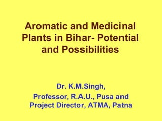 Aromatic and Medicinal
Plants in Bihar- Potential
and Possibilities
Dr. K.M.Singh,
Professor, R.A.U., Pusa and
Project Director, ATMA, Patna
 