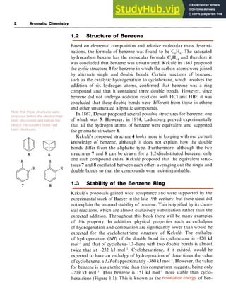 2 Aromatic Chemistry zyxwvut
5 zyxwvutsrqpo
R zyxwvutsrqpo
I zyxwvutsrqponm
7
M zy
6
R
8
1.2 Structure of Benzene
Based on elemental composition and relative molecular mass determi-
nations, the formula of benzene was found to be C,H,. The saturated
hydrocarbon hexane has the molecular formula C,H,, and therefore it
was concluded that benzene was unsaturated. Kekule in 1865 proposed
the cyclic structure 4 for benzene in which the carbon atoms were joined
by alternate single and double bonds. Certain reactions of benzene,
such as the catalytic hydrogenation to cyclohexane, which involves the
addition of six hydrogen atoms, confirmed that benzene was a ring
compound and that it contained three double bonds. However, since
benzene did not undergo addition reactions with HCl and HBr, it was
concluded that these double bonds were different from those in ethene
and other unsaturated aliphatic compounds.
In 1867, Dewar proposed several possible structures for benzene, one
of which was 5. However, in 1874, Ladenburg proved experimentally
that all the hydrogen atoms of benzene were equivalent and suggested
the prismatic structure 6.
Kekule’s proposed structure 4 looks more in keeping with our current
knowledge of benzene, although it does not explain how the double
bonds differ from the aliphatic type. Furthermore, although the two
structures 7 and 8 can be drawn for a 1,2-disubstituted benzene, only
one such compound exists. Kekule proposed that the equivalent struc-
tures 7 and 8 oscillated between each other, averaging out the single and
double bonds so that the compounds were indistinguishable.
1.3 Stability of the Benzene Ring
Kekule’s proposals gained wide acceptance and were supported by the
experimental work of Baeyer in the late 19th century, but these ideas did
not explain the unusual stability of benzene. This is typified by its chem-
ical reactions, which are almost exclusively substitution rather than the
expected addition. Throughout this book there will be many examples
of this property. In addition, physical properties such as enthalpies
of hydrogenation and combustion are significantly lower than would be
expected for the cyclohexatriene structure of Kekule. The enthalpy
of hydrogenation (AH) of the double bond in cyclohexene is -120 kJ
mol-I and that of cyclohexa-1,3-diene with two double bonds is almost
twice that at -232 kJ mol I . Cyclohexatriene, if it existed, would be
expected to have an enthalpy of hydrogenation of three times the value
of cyclohexene, a zyxwvu
AH of approximately -360 kJ mol - I . However, the value
for benzene is less exothermic than this comparison suggests, being only
-209 kJ mol I . Thus benzene is 151 kJ mol-’ more stable than cyclo-
hexatriene (Figure 1.1). This is known as the of ben-
 