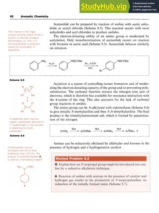 92 Aromatic Chemistry zyxwvuts
Acetanilide can be prepared by reaction of aniline with acetic anhy-
dride or acetyl chloride (Scheme 8.5). This reaction occurs with most
anhydrides and acyl chlorides to produce anilides.
The electron-donating ability of an amino group is moderated by
acetylation. Only monobromination of acetanilide occurs on reaction
with bromine in acetic acid (Scheme 8.5). Acetanilide behaves similarly
on nitration. zyxwv
e
NHCOMe
mNH2
Ac20 zyxwvutsrq
fi Brz, AcOH
-
Scheme 8.5
Scheme 8.6
Acylation is a means of controlling isomer formation and of moder-
ating the electron-donating capacity of the group and so preventing poly-
substitution. The carbonyl function attracts the nitrogen lone pair of
electrons, which is therefore less available for resonance interaction with
the x-system of the ring. This also accounts for the lack of carbonyl
group reactions in amides.
The amino group can be N-alkylated with iodomethane (Scheme 8.6)
to give initially N-methylaniline and then N,N-dimethylaniline. The final
product is the trimethylammonium salt, which is formed by quaterniza-
tion of the nitrogen.
Me1 Me1 Me1 +
ArNH2 -ArNHMe -ArNMeZ -ArNMe3 zy
I-
Amines can be reductively alkylated by aldehydes and ketones in the
presence of hydrogen and a hydrogenation catalyst.
 