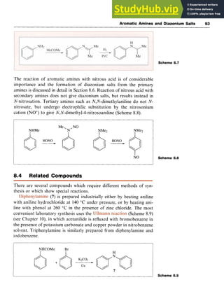 Aromatic Amines and Diazonium Salts zy
93
Scheme 8.7 zyx
The reaction of aromatic amines with nitrous acid is of considerable
importance and the formation of diazonium salts from the primary
amines is discussed in detail in Section 8.6. Reaction of nitrous acid with
secondary amines does not give diazonium salts, but results instead in
N-nitrosation. Tertiary amines such as N,N-dimethylaniline do not zyxw
N-
nitrosate, but undergo electrophilic substitution by the nitrosonium
cation (NO+)to give N,N-dimethyl-4-nitrosoaniline (Scheme 8.8).
NO
8.4 Related Compounds
There are several compounds which require different methods of syn-
thesis or which show special reactions.
(7)is prepared industrially either by heating aniline
with aniline hydrochloride at zyxwvu
140 "C under pressure, or by heating ani-
line with phenol at 260 "C in the presence of zinc chloride. The most
convenient laboratory synthesis uses the (Scheme 8.9)
(see Chapter lo), in which acetanilide is refluxed with bromobenzene in
the presence of potassium carbonate and copper powder in nitrobenzene
solvent. Triphenylamine is similarly prepared from diphenylamine and
iodobenzene.
Scheme 8.8
I Scheme 8.9
 