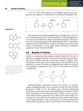 94 Aromatic Chemistry zyxwvuts
I zyxwvutsrqpon
(2), zyxwv
which behaves as an aliphatic amine, may be pre-
pared by the reduction of benzonitrile or benzaldoxime (Scheme 8.10).
Scheme 8.10
aNxR
N R
9
H
10
CN CHzNH2 CH=NOH
I I I
2
The diaminobenzenes (phenylenediamines) are prepared by reduction
of 1,3-dinitrobenzene and 2- and 4-nitroanilines. o-Phenylenediamine is
of value in the synthesis of a range of nitrogen heterocycles. Thus reac-
tion with organic acids produces benzimidazoles (8).With 1,2-dicarbonyl
compounds, quinoxalines (9) are produced. Treatment with nitrous acid
results in diazotization of one amino group followed by immediate
cyclization to give benzotriazole (10).
8.5 Basicity of Amines
Aniline is a weaker base than aliphatic amines because the lone pair of
electrons is conjugated with the 7r-system of the aromatic ring and struc-
tures such as 11-13 contribute to the actual structure of aniline. Thus,
the lone pair of electrons on the nitrogen atom is less available for coor-
dination to a proton, The effect is considerable and aniline has a pKa of
4.6 compared to methylamine's pK, of 10.6; it thus reduces the basicity
a million-fold.
Electron-donating substituents increase the basicity of aromatic
amines, although the effect is not very great as can be seen from the data
presented in Table 8.2 for the methyl group. Electron-withdrawing
groups have a more pronounced weakening influence on basicity. In both
cases, the position of the substituent and its ability to enter into reso-
nance with the amino group also has an effect on the base strength. For
example, the nitroanilines are all weaker bases than aniline itself because
of the strong mesomeric (-M) and inductive (-I) electron-withdrawing
effects of the nitro group. In the 2- and 4-positions, both effects are oper-
 