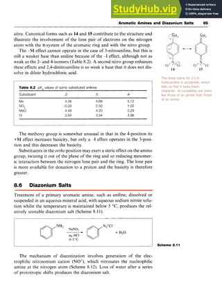 Aromatic Amines and Diazonium Salts 95 z
ative. Canonical forms such as zyxwvut
14 and 15 contribute to the structure and
illustrate the involvement of the lone pair of electrons on the nitrogen
atom with the n-system of the aromatic ring and with the nitro group.
The -M effect cannot operate in the case of 3-nitroaniline, but this is
still a weaker base than aniline because of the -I effect, although not as
weak as the 2- and 4-isomers (Table 8.2). A second nitro group enhances
these effects and 2,4-dinitroaniline is so weak a base that it does not dis-
solve in dilute hydrochloric acid.
Table 8.2 zyxwvutsrq
pK, values of some substituted anilines zyxwvut
Subs zyxwvutsrqpon
tituent 2- 3- zyxwvut
4-
Me zyxwvutsrq
Me0
CI
NO*
4.39 4.69
-0.29 2.50
4.49 4.20
2.64 3.34
5.12
1.02
5.29
3.98
The methoxy group is somewhat unusual in that in the 4-position its
+M effect increases basicity, but only a -I effect operates in the 3-posi-
tion and this decreases the basicity.
Substituents in the ortho position may exert a steric effect on the amino
group, twisting it out of the plane of the ring and so reducing mesomer-
ic interaction between the nitrogen lone pair and the ring. The lone pair
is more available for donation to a proton and the basicity is therefore
greater.
8.6 Diazonium Salts
Treatment of a primary aromatic amine, such as aniline, dissolved or
suspended in an aqueous mineral acid, with aqueous sodium nitrite solu-
tion whilst the temperature is maintained below 5 O C , produces the rel-
atively unstable diazonium salt (Scheme 8.11).
I 1 Scheme 8.11
The mechanism of diazotization involves generation of the elec-
trophilic nitrosonium cation (NO+), which nitrosates the nucleophilic
amine at the nitrogen atom (Scheme 8.12). Loss of water after a series
of prototropic shifts produces the diazonium salt.
 