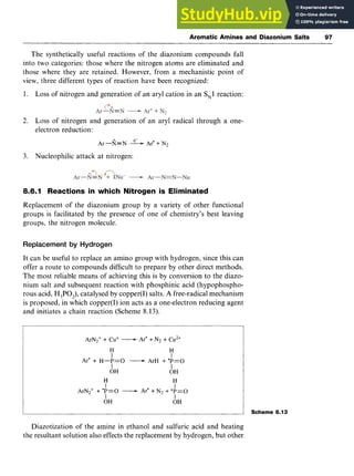 Aromatic Amines and Diazonium Salts 97 z
The synthetically useful reactions of the diazonium compounds fall
into two categories: those where the nitrogen atoms are eliminated and
those where they are retained. However, from a mechanistic point of
view, three different types of reaction have been recognized:
1. Loss of nitrogen and generation of an aryl cation in an zyxw
S,l reaction:
2. Loss of nitrogen and generation of an aryl radical through a one-
electron reduction: zyxwvuts
e-
Ar-fi=N zyxwvuts
-Ar' + N2
3. Nucleophilic attack at nitrogen:
8.6.1 Reactions in which Nitrogen is Eliminated
Replacement of the diazonium group by a variety of other functional
groups is facilitated by the presence of one of chemistry's best leaving
groups, the nitrogen molecule.
Replacement by Hydrogen
It can be useful to replace an amino group with hydrogen, since this can
offer a route to compounds difficult to prepare by other direct methods.
The most reliable means of achieving this is by conversion to the diazo-
nium salt and subsequent reaction with phosphinic acid (hypophospho-
rous acid, H,PO,), catalysed by copper(1)salts. A free-radical mechanism
is proposed, in which copper(1) ion acts as a one-electron reducing agent
and initiates a chain reaction (Scheme 8.13).
ArN2++ Cu+ -Arm+N2 + Cu2+
H H
I I
I I
OH OH
H H
I I
I I
Ar' + H-P=O -ArH + 'P=O
ArN2+ + 'P=O -Ar' + N2 + + p = O
I OH OH
Scheme 8.13
Diazotization of the amine in ethanol and sulfuric acid and heating
the resultant solution also effects the replacement by hydrogen, but other
 