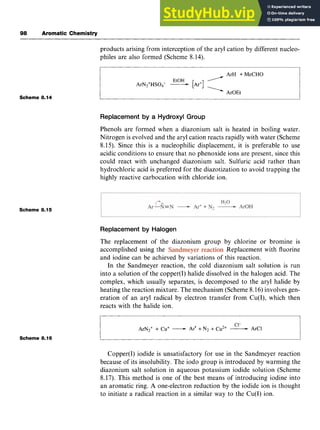 98 Aromatic Chemistry
Scheme 8.14 zyxwvutsrqp
products arising from interception of the aryl cation by different nucleo-
philes are also formed (Scheme 8.14).
ArH +MeCHO
EtOH zyxwvu
/
ArN*+HS04- -[Ar']
ArOEt
Replacement by a Hydroxyl Group
Phenols are formed when a diazonium salt is heated in boiling water.
Nitrogen is evolved and the aryl cation reacts rapidly with water (Scheme
8.15). Since this is a nucleophilic displacement, it is preferable to use
acidic conditions to ensure that no phenoxide ions are present, since this
could react with unchanged diazonium salt. Sulfuric acid rather than
hydrochloric acid is preferred for the diazotization to avoid trapping the
highly reactive carbocation with chloride ion.
Scheme 8.15
Replacement by Halogen
The replacement of the diazonium group by chlorine or bromine is
accomplished using the . Replacement with fluorine
and iodine can be achieved by variations of this reaction.
In the Sandmeyer reaction, the cold diazonium salt solution is run
into a solution of the copper(1) halide dissolved in the halogen acid. The
complex, which usually separates, is decomposed to the aryl halide by
heating the reaction mixture. The mechanism (Scheme 8.16) involves gen-
eration of an aryl radical by electron transfer from Cu(I), which then
reacts with the halide ion.
Cl-
ArN2+ + Cu' -Ar' + zyxw
N2 + Cu2+ -ArCl
Scheme 8.16
Copper(1) iodide is unsatisfactory for use in the Sandmeyer reaction
because of its insolubility. The iodo group is introduced by warming the
diazonium salt solution in aqueous potassium iodide solution (Scheme
8.17). This method is one of the best means of introducing iodine into
an aromatic ring. A one-electron reduction by the iodide ion is thought
to initiate a radical reaction in a similar way to the Cu(1) ion.
 
