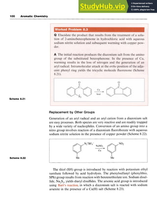 I00 Aromatic Chemistry
Scheme 8.21
Scheme 8.22
Replacement by Other Groups zyxw
Generation of an aryl radical and an aryl cation from a diazonium salt
are easy processes. Both species are very reactive and are readily trapped
by a wide variety of nucleophiles. Conversion of an amino group into a
nitro group involves reaction of a diazonium fluoroborate with aqueous
sodium nitrite solution in the presence of copper powder (Scheme 8.22).
The thiol (SH) group is introduced by reaction with potassium ethyl
xanthate followed by acid hydrolysis. The phenylsulfanyl (phenylthio,
SPh)group results from reaction with benzenethiolate ion. Sodium disul-
fide, Na,S,, yields diary1 disulfides. The arsonic acid group is introduced
using zyxwvu
, in which a diazonium salt is reacted with sodium
arsenite in the presence of a Cu(I1) salt (Scheme 8.23).
 