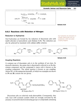 Aromatic Amines and Diazonium Salts 101 z
H+
Na3As03 zyxwvutsrqp
ArAs03Na2 zyxwvut
-ArAs03H2
H+
/
EtOCS2-K+
ArN2+C1- * ArS2COEt -ArSH
ArS-SAr
8.6.2 Reactions with Retention of Nitrogen
Reduction to Hydrazines
Aryl hydrazines are formed by the reduction of diazonium salts with
tin(I1) chloride in hydrochloric acid (Scheme 8.24). The reduction can
also be achieved by treatment with sodium sulfite solution.
Scheme 8.23
nNH2
N Z ? DN2+"-
SnC12 nNH
HCl
Me Me Me
Scheme 8.24
Coupling Reactions
A common use of diazonium salts is in the synthesis of azo dyes. In
dyestuffs chemistry, the amine that is diazotized is referred to as the dia-
zonium component and the compound it reacts with is known as the
coupling component. The whole reaction is known as azo coupling.
About zyxwvutsrq
50%)of all commercial dyestuffs, of which two examples are shown
in 19 and 20, contain the azo group.
Br
MeCONH
19 Disperse Blue 79 20 Disperse Yellow 16
Diazonium salts are relatively weak electrophiles. Consequently, they
only react with aromatic systems which are strongly activated by the
presence of powerful electron-donating groups or compounds containing
 