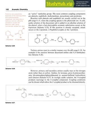 102 Aromatic Chemistry zyxwvuts
an “active” methylene group. The most common coupling components
are phenols, naphthols, dialkylanilines, pyrazolones and pyridones.
Reaction with phenols and naphthols are usually carried out in the
pH range 8-1 1, when the coupling species is the phenoxide ion. zy
A cold,
acidic solution of the diazonium salt is added to an alkaline solution of
the phenol, when a fast electrophilic aromatic substitution occurs at the
4-position (Scheme 8.25). If this position is already occupied, attack
occurs at the 2-position. 2-Naphthol couples at the 1-position.
Scheme zyxwvutsrq
8.25
Tertiary amines react in a similar manner over the pH range 4-10. An
example is the reaction between diazotized aniline and N,N-diethylani-
line (Scheme 8.26).
Scheme 8.26
However, primary and secondary amines usually react at the nitrogen
atom rather than at carbon. Aniline, for instance, gives 4-aminoazoben-
zene [(4-aminophenyl)phenyldiazene] in acetate-buffered hydrochloric
acid solution (Scheme 8.27). In strongly acidic solution, the N-coupled
products rearrange to the C-coupled compound. Coupling conditions
can be chosen which allow the C-coupled product to be obtained directly.
Scheme 8.27
 