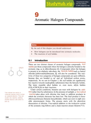 Aromatic Halogen Compounds z
9.1 Introduction
There are two distinct classes of aromatic halogen compounds.
are those compounds where the halogen is directly bonded to the
aromatic ring, as in chlorobenzene zyxw
(1). Compounds where the halogen
is present in an aliphatic side-chain, the such as benzyl
chloride [(chloromethyl)benzene, 21, will also be considered. The reac-
tivity of these two categories of halogen compounds are quite different,
because they are bonded to sp’ and sp3 hybridized carbon atoms,
respectively. As we saw in Chapter 2, the aryl halides are significantly
less reactive towards nucleophilic substitution than the benzylic halides.
The latter resemble alkyl halides or, even more, allylic halides
(CH,=CHCH,X) in their reactions.
Under certain conditions, benzene can react with halogens by
rather than by substitution. In the presence of sunlight, a
takes place with chlorine that leads to addition products in
which the aromatic character has been lost. The final product is hexa-
chlorocyclohexane (benzene hexachloride), which can exist in eight pos-
sible stereoisomeric forms. The process starts with the photolytic
dissociation of chlorine. Free-radical addition to the x-electron system
of the aromatic ring follows and a chain reaction ensues (Scheme 9.1).
104
 