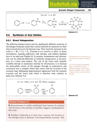Aromatic Halogen Compounds 105 z
C12zyxwvu
+ zyxwvut
hv -2C1'
H c
1
C1'
H several steps C1
+ C1' -
c
1
C1 H
Scheme 9.1
9.2 Synthesis of Aryl Halides
9.2.1 Direct Halogenation
The differing chemical nature and the significantly different reactivity of
the halogen molecules means that various methods are necessary for their
direct introduction into the benzene ring. Their reactivity increases in the
order I, < Br, < C1, < F,. Fluorine is too reactive to allow its direct
introduction, reacting explosively with benzene, and indirect methods
have to be used (see Chapter 8). In practice, bromination and chlorina-
tion can be achieved effectively at moderate temperatures in the pres-
ence of a Lewis acid catalyst. The role of the Lewis acid, typically
iron(II1) chloride or aluminium chloride for chlorination, is to increase
the electrophilic nature of the halogen through its polarization and
conversion into a complex which then reacts with the n-system of the
aromatic ring. Subsequent deprotonation regenerates both the aromatic
n-system and the Lewis acid, which is therefore truly catalytic in
behaviour (Scheme 9.2).
Cl-C1 + FeC13 [C1-6l-kC13] [complex]
H C1
/ /
c
1
I
i Scheme 9.2
 